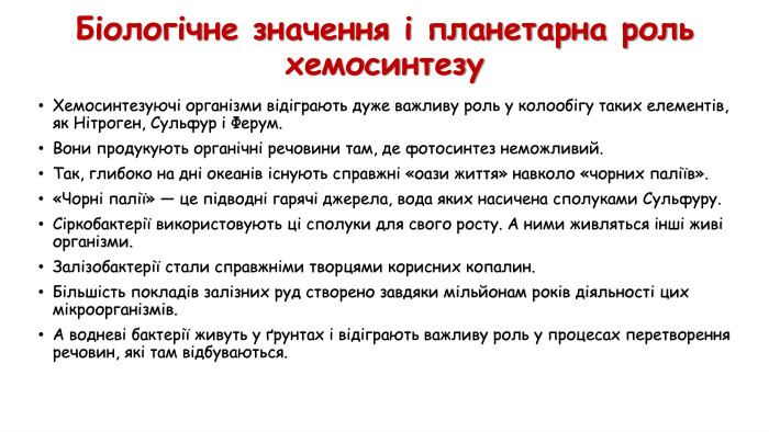 Біологічне значення і планетарна рольхемосинтезу Хемосинтезуючі організми відіграють дуже важливу роль у колообігу таких елементів, як Нітроген, Сульфур і Ферум. Вони продукують органічні речовини там, де фотосинтез неможливий. Так, глибоко на дні океанів існують справжні «оази життя» навколо «чорних паліїв». «Чорні палії» — це підводні гарячі джерела, вода яких насичена сполуками Сульфуру. Сіркобактерії використовують ці сполуки для свого росту. А ними живляться інші живі організми. Залізобактерії стали справжніми творцями корисних копалин. Більшість покладів залізних руд створено завдяки мільйонам років діяльності цих мікроорганізмів. А водневі бактерії живуть у ґрунтах і відіграють важливу роль у процесах перетворення речовин, які там відбуваються. 