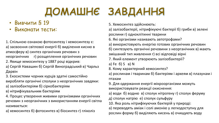 ДОМАШНЄ ЗАВДАННЯВивчити § 19 Виконати тести:1. Спільною ознакою фотосинтезу і хемосинтезу є: а) засвоєння світлової енергії б) виділення кисню в атмосферу в) синтез органічних речовин з неорганічних г) розщеплення органічних речовин 2. Явище хемосинтезу у 1887 році відкрив: а) Сергій Навашин б) Сергій Виноградський в) Чарльз Дарвін 3. Екосистеми чорних курців здатні самостійно виробляти органічні сполуки з неорганічних завдяки: а) залізобактеріям б) сіркобактеріям в) нітрифікувальним бактеріям 4. Процес утворення живими організмами органічних речовин з неорганічних з використанням енергії світла називається: а) хемосинтез б) фотосинтез в) біосинтез г) гліколіз5. Хемосинтез здійснюють: а) залізобактерії, нітрифікуючі бактерії б) гриби в) зелені рослини г) одноклітинні тварини 6. Які організми називають автотрофами? а) використовують енергію готових органічних речовин б) синтезують органічні речовини з неорганічних в) мають змішаний тип живлення г) всі відповіді вірні 7. Який елемент утворюють залізобактерії? а) Fe б) S в) N 8. Кому характерний хемосинтез? а) рослинам і тваринам б) бактеріям і археям в) плазунам і птахам 9. Для одержання енергії мікроорганізми можуть використовувати реакції окиснення: а) води б) водню в) сполук нітрогену г) сполук феруму д) сполук натрію е) сполук сульфуру 10. Яка роль нітрифікуючих бактерій у природі: а) переводять аміак і солі амонію у легкодоступну для рослин форму б) виділяють кисень в) очищують воду