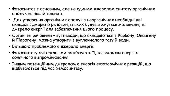 Фотосинтез є основним, але не єдиним джерелом синтезу органічних сполук на нашій планеті. Для утворення органічних сполук з неорганічних необхідні дві складові: джерело речовин, із яких будуватимуться молекули, та джерело енергії для забезпечення цього процесу. Органічні речовини – вуглеводи, що складаються з Карбону, Оксигену й Гідрогену, можна утворити з вуглекислого газу й води. Більшою проблемою є джерело енергії. Фотосинтезуючі організми розв’язують її, засвоюючи енергію сонячного випромінювання. Іншим потенційним джерелом є енергія екзотермічних реакцій, що відбуваються під час хемосинтезу.