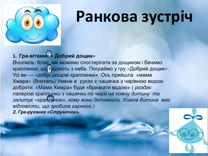  Ранкова зустріч1. Гра-вітання « Добрий дощик»Вчитель: Клас, ми можемо спостерігати за дощиком і бачимо краплинки, що падають з неба. Пограймо у гру «Доб­рий дощик». Усі ви — «добрі дощові краплинки». Ось прийшла «мама Хмара» (Вчитель) Умене в руках є чашечка з чарівною во­дою доброти. «Мама Хмара» буде «бризкати во­дою» ( роздає паперові краплинки з чашечки по черзі на кожну дитину та запитує «крапли­нок», кому вони допомогли. Кожна дитина має відповісти, що зробила гарного.)2. Гра-руханка «Струмочок».