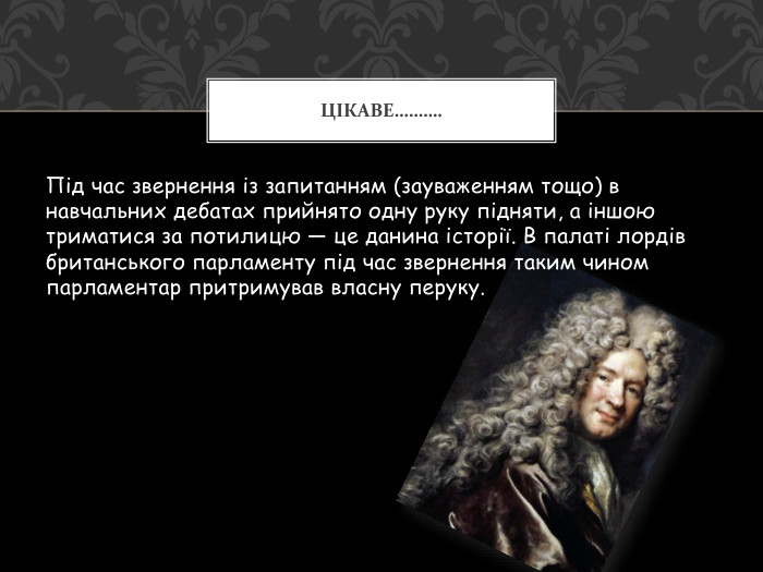 Під час звернення із запитанням (зауваженням тощо) в навчальних дебатах прийнято одну руку підняти, а іншою триматися за потилицю — це данина історії. В палаті лордів британського парламенту під час звернення таким чином парламентар притримував власну перуку. Цікаве……….