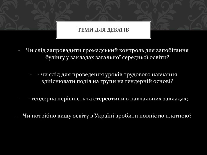 Чи слід запровадити громадський контроль для запобігання булінгу у закладах загальної середньої освіти?- чи слід для проведення уроків трудового навчання здійснювати поділ на групи на гендерній основі? - гендерна нерівність та стереотипи в навчальних закладах;Чи потрібно вищу освіту в Україні зробити повністю платною?Теми для дебатів