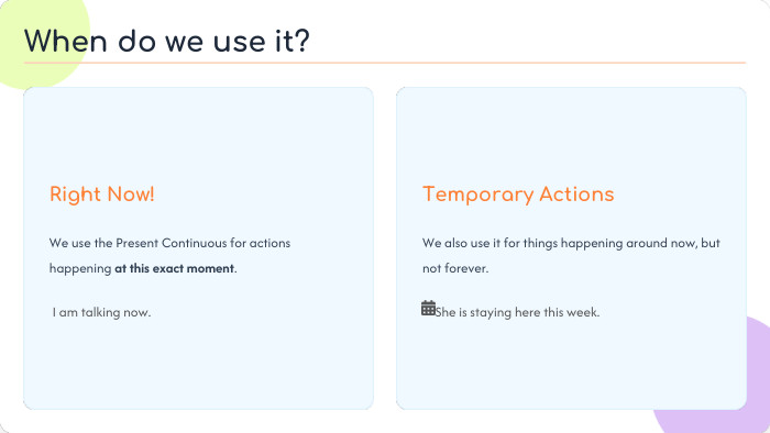 Right Now!We use the Present Continuous for actions happening at this exact moment. I am talking now. Temporary Actions. We also use it for things happening around now, but not forever. She is staying here this week. When do we use it?