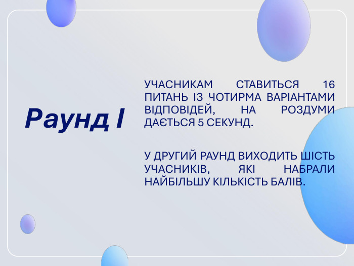 Раунд І  УЧАСНИКАМ СТАВИТЬСЯ 16 ПИТАНЬ ІЗ ЧО­ТИРМА ВАРІАНТАМИ ВІДПОВІДЕЙ, НА РОЗ­ДУМИ ДАЄТЬСЯ 5 СЕКУНД.   У ДРУГИЙ РА­УНД ВИХОДИТЬ ШІСТЬ УЧАСНИКІВ, ЯКІ НАБРАЛИ НАЙБІЛЬШУ КІЛЬКІСТЬ БАЛІВ. 