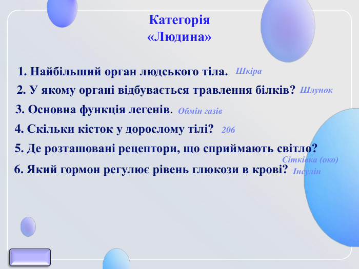 Категорія  «Людина» 1. Найбільший орган людського тіла.  2. У якому органі відбувається травлення білків? 3. Основна функція легенів.  4. Скільки кісток у дорослому тілі? 5. Де розташовані рецептори, що сприймають світло? 6. Який гормон регулює рівень глюкози в крові? Шкіра Шлунок Обмін газів Сітківка (око) Інсулін 206 