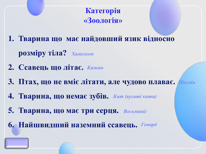 Категорія  «Зоологія» Тварина що  має найдовший язик відносно розміру тіла? Ссавець що літає. Птах, що не вміє літати, але чудово плаває. Тварина, що немає зубів.   Тварина, що має три серця. Найшвидший наземний ссавець.  Хамелеон Кажан Пінгвін Восьминіг Кит (вусаті кити) Гепард 