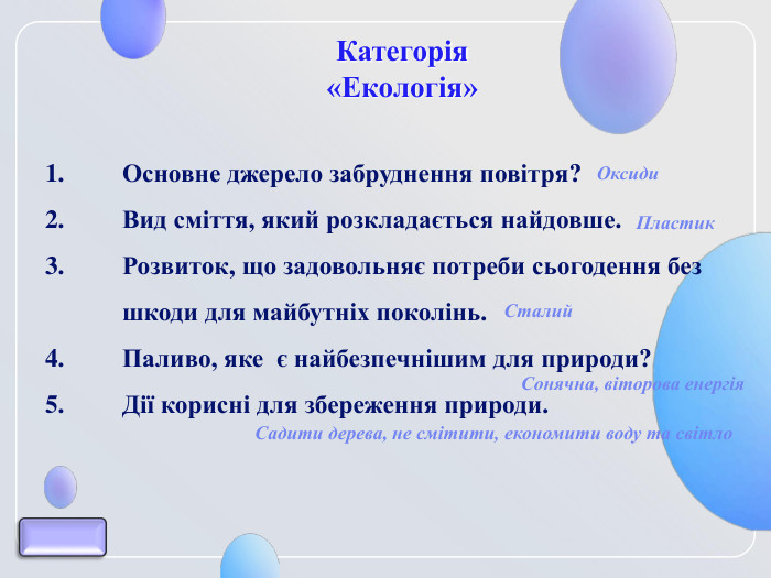 Категорія  «Екологія» Основне джерело забруднення повітря? Вид сміття, який розкладається найдовше. Розвиток, що задовольняє потреби сьогодення без шкоди для майбутніх поколінь.  Паливо, яке  є найбезпечнішим для природи? Дії корисні для збереження природи. Оксиди Пластик Сталий  Сонячна, віторова енергія Садити дерева, не смітити, економити воду та світло 
