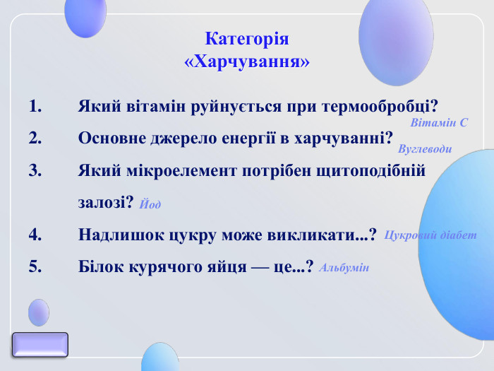 Категорія  «Харчування» Який вітамін руйнується при термообробці?  Основне джерело енергії в харчуванні? Який мікроелемент потрібен щитоподібній залозі? Надлишок цукру може викликати...? Білок курячого яйця — це...?   Альбумін Цукровий діабет Йод Вітамін С Вуглеводи 