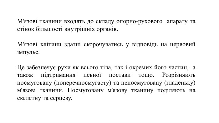 М'язові тканини входять до складу опорно-рухового апарату та стінок більшості внутрішніх органів. М'язові клітини здатні скорочуватись у відповідь на нервовий імпульс. Це забезпечує рухи як всього тіла, так і окремих його частин, а також підтримання певної постави тощо. Розрізняють посмуговану (поперечносмугасту) та непосмуговану (гладеньку) м'язові тканини. Посмуговану м'язову тканину поділяють на скелетну та серцеву.