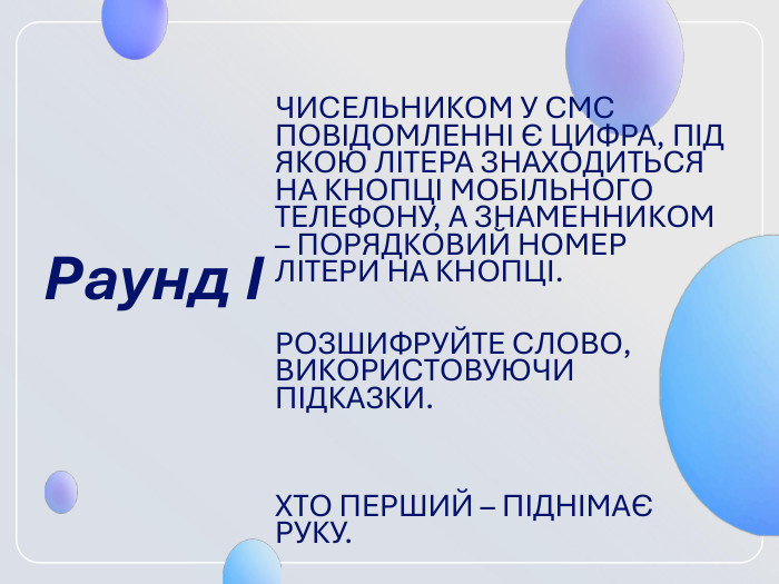 Раунд І  ЧИСЕЛЬНИКОМ У СМС ПОВІДОМЛЕННІ Є ЦИФРА, ПІД ЯКОЮ ЛІТЕРА ЗНАХОДИТЬСЯ НА КНОПЦІ МОБІЛЬНОГО ТЕЛЕФОНУ, А ЗНАМЕННИКОМ – ПОРЯДКОВИЙ НОМЕР ЛІТЕРИ НА КНОПЦІ.  РОЗШИФРУЙТЕ СЛОВО, ВИКОРИСТОВУЮЧИ ПІДКАЗКИ.   ХТО ПЕРШИЙ – ПІДНІМАЄ РУКУ.  