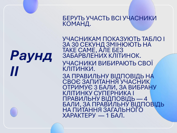 Раунд ІІ  БЕРУТЬ УЧАСТЬ ВСІ УЧАСНИКИ КОМАНД.   УЧАСНИКАМ ПОКАЗУЮТЬ ТАБЛО І ЗА 30 СЕ­КУНД ЗМІНЮЮТЬ НА ТАКЕ САМЕ, АЛЕ БЕЗ ЗАБАРВЛЕНИХ КЛІТИНОК. УЧАСНИКИ ВИ­БИРАЮТЬ СВОЇ КЛІТИНКИ.  ЗА ПРАВИЛЬНУ ВІДПОВІДЬ НА СВОЄ ЗАПИТАННЯ УЧАСНИК ОТРИМУЄ 3 БАЛИ, ЗА ВИБРАНУ КЛІТИНКУ СУПЕРНИКА І ПРАВИЛЬНУ ВІДПОВІДЬ — 4 БАЛИ, ЗА ПРАВИЛЬНУ ВІДПОВІДЬ НА ПИ­ТАННЯ ЗАГАЛЬНОГО ХАРАКТЕРУ  — 1 БАЛ. 