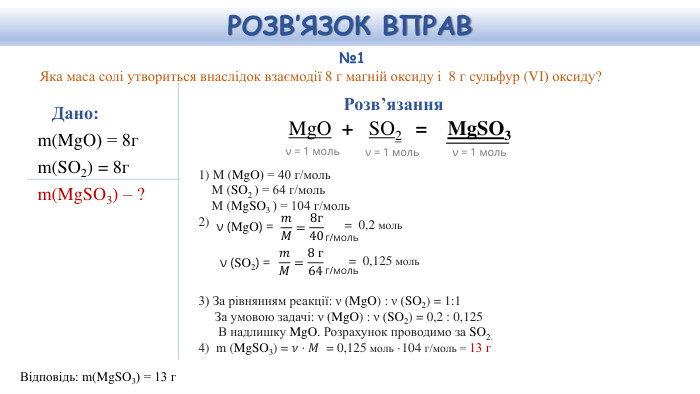 №1 Яка маса солі утвориться внаслідок взаємодії 8 г магній оксиду і 8 г сульфур (VІ) оксиду?Дано: m(Mg. O) = 8гm(SO2) = 8гm(Mg. SO3) – ?Відповідь: m(Mg. SO3) = 13 г. Розв’язання. Mg. O  + SO2   =  Mg. SO3 1) M (Mg. O) = 40 г/моль M (SO2 ) = 64 г/моль M (Mg. SO3 ) = 104 г/моль2) 3) За рівнянням реакції: ν (Mg. O) : ν (SO2) = 1:1 За умовою задачі: ν (Mg. O) : ν (SO2) = 0,2 : 0,125 В надлишку Mg. O. Розрахунок проводимо за SO2.4) m (Mg. SO3) = 𝜈⋅𝑀 = 0,125 моль ·104 г/моль = 13 г  ν = 1 мольν = 1 мольν = 1 мольν (Mg. O) = 𝑚𝑀=8г40 г/моль= 0,2 моль ν (SO2) = 𝑚𝑀=8 г64 г/моль= 0,125 моль РОЗВ’ЯЗОК ВПРАВ