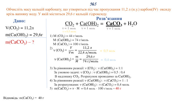 №5 Обчисліть масу кальцій карбонату, що утвориться під час пропускання 11,2 л (н.у.) карбон(IV) оксиду крізь вапняну воду. У якій міститься 29,6 г кальцій гідроксиду. Дано: V(CO2) = 11,2лm(Ca(OH)2) = 29,6гm(Ca. CO3) – ?Відповідь: m(Ca. CO3) = 40 г. Розв’язання. CO2 + Ca(OH)2 = Ca. CO3 + H2 O1) M (CO2) = 44 г/моль M (Ca(OH)2) = 74 г/моль M (Ca. CO3 ) = 100 г/моль2) 3) За рівнянням реакції: ν (CO2) : ν (Ca(OH)2) = 1:1 За умовою задачі: ν (CO2) : ν (Ca(OH)2) = 0,5 : 0,4 В надлишку CO2. Розрахунок проводимо за Ca(OH)2.4) За рівнянням реакції: ν (Ca(OH)2) : ν (Ca. CO3) = 1 : 1 За розрахунками: ν (Ca(OH)2) : ν (Ca. CO3) = 0,4 моль5) m(Ca. CO3) = 𝜈⋅M = 0,4 моль · 100 г/моль = 40 г  ν = 1 мольν = 1 мольν (CO2) = 𝑉𝑉𝑚=11,2 л22,4 л/моль = 0,5 моль ν (Ca(OH)2) = 𝑚𝑀=29,6 г74 г/моль = 0,4 моль ν = 1 мольν = 0,5 моль 
