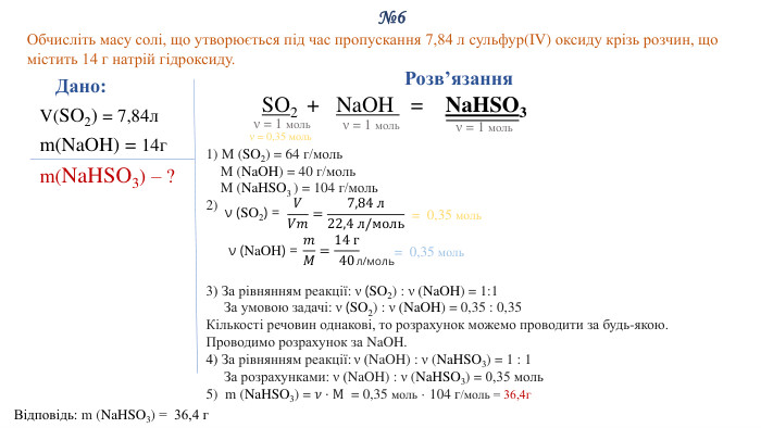 №6 Обчисліть масу солі, що утворюється під час пропускання 7,84 л сульфур(IV) оксиду крізь розчин, що містить 14 г натрій гідроксиду. Дано: V(SO2) = 7,84лm(Na. OH) = 14гm(Na. HSO3) – ?Відповідь: m (Na. HSO3) = 36,4 г. Розв’язання. SO2 + Na. OH = Na. HSO31) M (SO2) = 64 г/моль M (Na. OH) = 40 г/моль M (Na. HSO3 ) = 104 г/моль2) 3) За рівнянням реакції: ν (SO2) : ν (Na. OH) = 1:1 За умовою задачі: ν (SO2) : ν (Na. OH) = 0,35 : 0,35 Кількості речовин однакові, то розрахунок можемо проводити за будь-якою. Проводимо розрахунок за Na. OH.4) За рівнянням реакції: ν (Na. OH) : ν (Na. HSO3) = 1 : 1 За розрахунками: ν (Na. OH) : ν (Na. HSO3) = 0,35 моль5) m (Na. HSO3) = 𝜈⋅M = 0,35 моль · 104 г/моль = 36,4г  ν = 1 мольν = 1 мольν (SO2) = 𝑉𝑉𝑚=7,84 л22,4 л/моль = 0,35 моль ν (Na. OH) = 𝑚𝑀=14 г40 л/моль= 0,35 моль ν = 1 мольν = 0,35 моль 