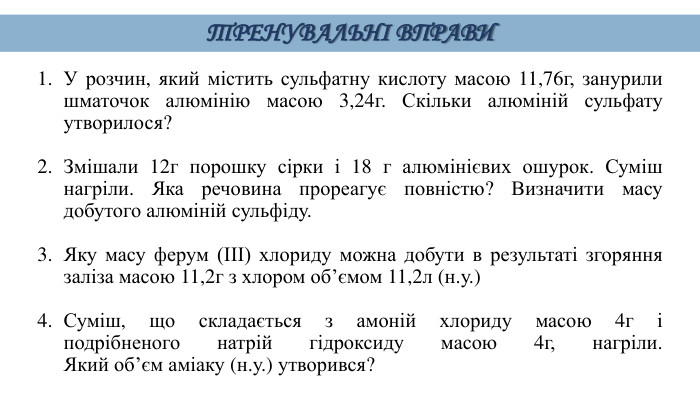 У розчин, який містить сульфатну кислоту масою 11,76г, занурили шматочок алюмінію масою 3,24г. Скільки алюміній сульфату утворилося? Змішали 12г порошку сірки і 18 г алюмінієвих ошурок. Суміш нагріли. Яка речовина прореагує повністю? Визначити масу добутого алюміній сульфіду. Яку масу ферум (ІІІ) хлориду можна добути в результаті згоряння заліза масою 11,2г з хлором об’ємом 11,2л (н.у.)Суміш, що складається з амоній хлориду масою 4г і подрібненого натрій гідроксиду масою 4г, нагріли. Який об’єм аміаку (н.у.) утворився?ТРЕНУВАЛЬНІ ВПРАВИ