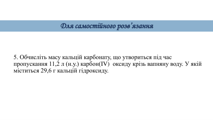 5. Обчисліть масу кальцій карбонату, що утвориться під час пропускання 11,2 л (н.у.) карбон(IV) оксиду крізь вапняну воду. У якій міститься 29,6 г кальцій гідроксиду. Для самостійного розв’язання