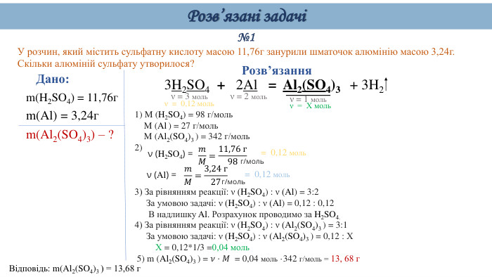 №1 У розчин, який містить сульфатну кислоту масою 11,76г занурили шматочок алюмінію масою 3,24г. Скільки алюміній сульфату утворилося?Дано: m(H2 SO4) = 11,76гm(Al) = 3,24гm(Al2(SO4)3) – ?Відповідь: m(Al2(SO4)3 ) = 13,68 г. Розв’язання3 H2 SO4  + 2 Al   =  Al2(SO4)3 + 3 H21) M (H2 SO4) = 98 г/моль M (Al ) = 27 г/моль M (Al2(SO4)3 ) = 342 г/моль2) 3) За рівнянням реакції: ν (H2 SO4) : ν (Al) = 3:2 За умовою задачі: ν (H2 SO4) : ν (Al) = 0,12 : 0,12 В надлишку Al. Розрахунок проводимо за H2 SO4.4) За рівнянням реакції: ν (H2 SO4) : ν (Al2(SO4)3 ) = 3:1 За умовою задачі: ν (H2 SO4) : ν (Al2(SO4)3 ) = 0,12 : Х Х = 0,12*1/3 =0,04 моль 5) m (Al2(SO4)3 ) = 𝜈⋅𝑀 = 0,04 моль ·342 г/моль = 13, 68 г  ν = 3 мольν = 1 мольν (H2 SO4) = 𝑚𝑀=11,76 г98 г/моль= 0,12 моль ν (Al) = 𝑚𝑀=3,24 г27 г/моль= 0,12 моль ν = 2 моль. Розв’язані задачіν = 0,12 моль ν = Х моль 