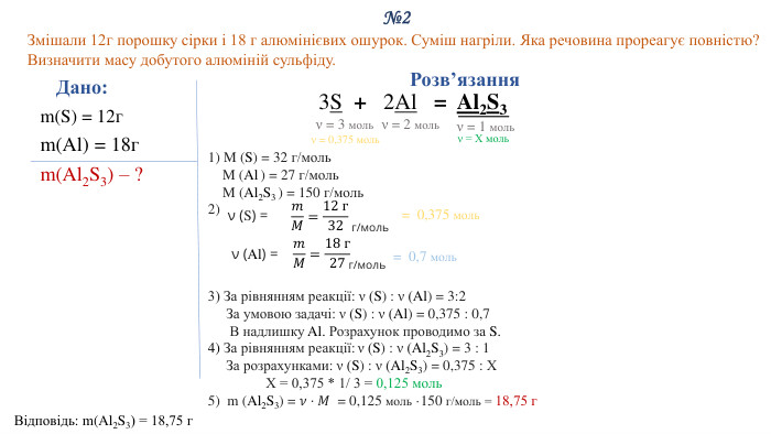 №2 Змішали 12г порошку сірки і 18 г алюмінієвих ошурок. Суміш нагріли. Яка речовина прореагує повністю? Визначити масу добутого алюміній сульфіду. Дано: m(S) = 12гm(Al) = 18гm(Al2 S3) – ?Відповідь: m(Al2 S3) = 18,75 г. Розв’язання3 S  + 2 Al   =  Al2 S3 1) M (S) = 32 г/моль M (Al ) = 27 г/моль M (Al2 S3 ) = 150 г/моль2) 3) За рівнянням реакції: ν (S) : ν (Al) = 3:2 За умовою задачі: ν (S) : ν (Al) = 0,375 : 0,7 В надлишку Al. Розрахунок проводимо за S.4) За рівнянням реакції: ν (S) : ν (Al2 S3) = 3 : 1 За розрахунками: ν (S) : ν (Al2 S3) = 0,375 : Х Х = 0,375 * 1/ 3 = 0,125 моль5) m (Al2 S3) = 𝜈⋅𝑀 = 0,125 моль ·150 г/моль = 18,75 г  ν = 3 мольν = 1 мольν (S) = 𝑚𝑀=12 г32 г/моль= 0,375 моль ν (Al) = 𝑚𝑀=18 г27 г/моль= 0,7 моль ν = 2 мольν = 0,375 моль ν = Х моль 