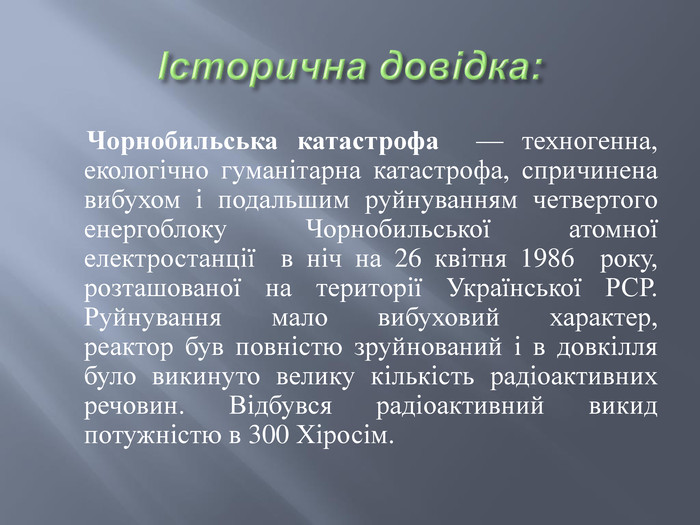 Історична довідка: Чорнобильська катастрофа  — техногенна, екологічно гуманітарна катастрофа, спричинена вибухом і подальшим руйнуванням четвертого енергоблоку Чорнобильської атомної електростанції  в ніч на 26 квітня 1986  року, розташованої на території Української РСР. Руйнування мало вибуховий характер, реактор був повністю зруйнований і в довкілля було викинуто велику кількість радіоактивних речовин. Відбувся радіоактивний викид потужністю в 300 Хіросім. 