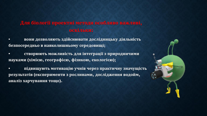 Для біології проектні методи особливо важливі, оскільки:•	вони дозволяють здійснювати дослідницьку діяльність безпосередньо в навколишньому середовищі;•	створюють можливість для інтеграції з природничими науками (хімією, географією, фізикою, екологією);•	підвищують мотивацію учнів через практичну значущість результатів (експерименти з рослинами, дослідження водойм, аналіз харчування тощо).
