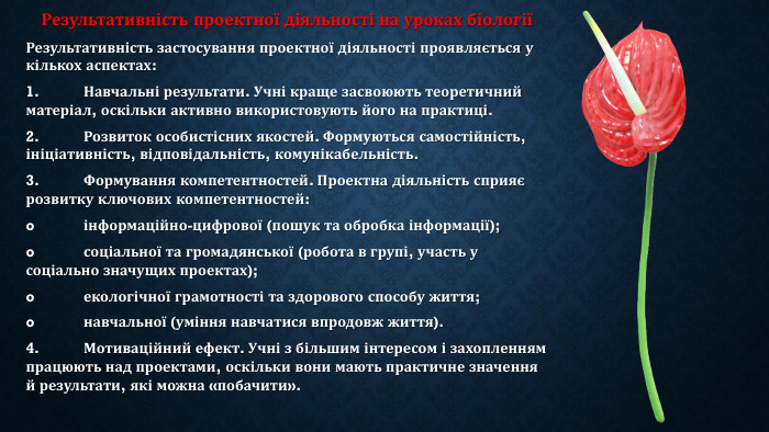 Результативність проектної діяльності на уроках біологіїРезультативність застосування проектної діяльності проявляється у кількох аспектах:1.	Навчальні результати. Учні краще засвоюють теоретичний матеріал, оскільки активно використовують його на практиці.2.	Розвиток особистісних якостей. Формуються самостійність, ініціативність, відповідальність, комунікабельність.3.	Формування компетентностей. Проектна діяльність сприяє розвитку ключових компетентностей:o	інформаційно-цифрової (пошук та обробка інформації);o	соціальної та громадянської (робота в групі, участь у соціально значущих проектах);o	екологічної грамотності та здорового способу життя;o	навчальної (уміння навчатися впродовж життя).4.	Мотиваційний ефект. Учні з більшим інтересом і захопленням працюють над проектами, оскільки вони мають практичне значення й результати, які можна «побачити».