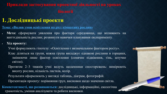Приклади застосування проектної діяльності на уроках біології1. Дослідницькі проекти. Тема: «Вплив умов освітлення на ріст кімнатних рослин»Мета: сформувати уявлення про фактори середовища, що впливають на життєдіяльність рослин; розвинути навички планування експерименту. Хід проекту: Учні формулюють гіпотезу: «Освітлення є визначальним фактором росту». Клас ділиться на групи, кожна група висаджує однакові рослини в горщики, змінюючи лише фактор освітлення (сонячне підвіконня, тінь, штучне світло). Протягом 2–3 тижнів учні ведуть щоденники спостережень: вимірюють висоту рослин, кількість листків, колір. Результати оформлюють у вигляді таблиць, діаграм, фотографій. Презентація проекту: порівняння груп, висновки щодо значення світла. Компетентності, що розвиваються: дослідницькі, інформаційні, екологічна грамотність, уміння аналізувати та робити висновки.