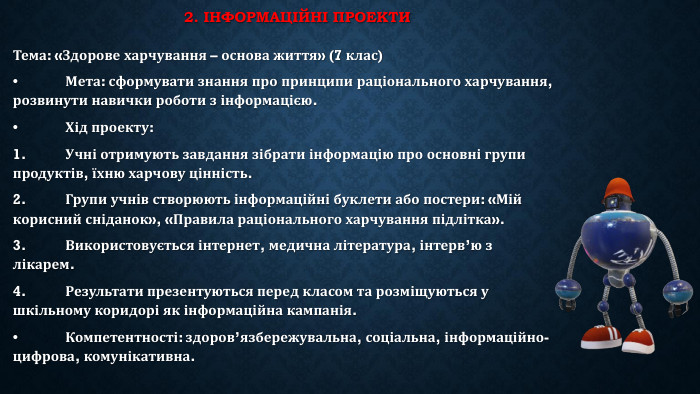 2. Інформаційні проекти Тема: «Здорове харчування – основа життя» (7 клас)•	Мета: сформувати знання про принципи раціонального харчування, розвинути навички роботи з інформацією.•	Хід проекту:1.	Учні отримують завдання зібрати інформацію про основні групи продуктів, їхню харчову цінність.2.	Групи учнів створюють інформаційні буклети або постери: «Мій корисний сніданок», «Правила раціонального харчування підлітка».3.	Використовується інтернет, медична література, інтерв’ю з лікарем.4.	Результати презентуються перед класом та розміщуються у шкільному коридорі як інформаційна кампанія.•	Компетентності: здоров’язбережувальна, соціальна, інформаційно-цифрова, комунікативна.