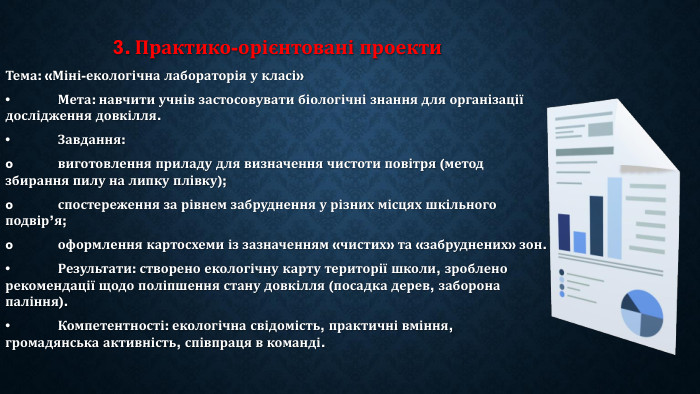 3. Практико-орієнтовані проекти. Тема: «Міні-екологічна лабораторія у класі»•	Мета: навчити учнів застосовувати біологічні знання для організації дослідження довкілля.•	Завдання:o	виготовлення приладу для визначення чистоти повітря (метод збирання пилу на липку плівку);o	спостереження за рівнем забруднення у різних місцях шкільного подвір’я;o	оформлення картосхеми із зазначенням «чистих» та «забруднених» зон.•	Результати: створено екологічну карту території школи, зроблено рекомендації щодо поліпшення стану довкілля (посадка дерев, заборона паління).•	Компетентності: екологічна свідомість, практичні вміння, громадянська активність, співпраця в команді.