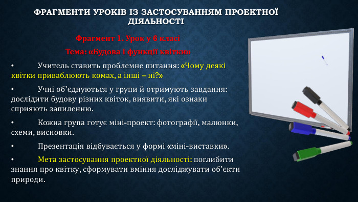 Фрагменти уроків із застосуванням проектної діяльностіФрагмент 1. Урок у 6 класіТема: «Будова і функції квітки»•	Учитель ставить проблемне питання: «Чому деякі квітки приваблюють комах, а інші – ні?»•	Учні об’єднуються у групи й отримують завдання: дослідити будову різних квіток, виявити, які ознаки сприяють запиленню.•	Кожна група готує міні-проект: фотографії, малюнки, схеми, висновки.•	Презентація відбувається у формі «міні-виставки».•	Мета застосування проектної діяльності: поглибити знання про квітку, сформувати вміння досліджувати об’єкти природи.