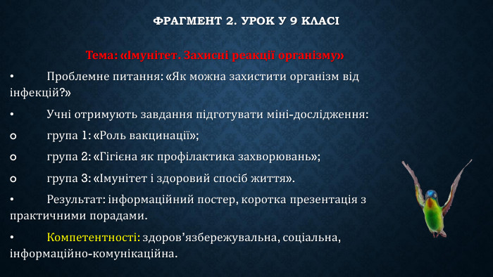 Фрагмент 2. Урок у 9 класі	Тема: «Імунітет. Захисні реакції організму»•	Проблемне питання: «Як можна захистити організм від інфекцій?»•	Учні отримують завдання підготувати міні-дослідження:o	група 1: «Роль вакцинації»;o	група 2: «Гігієна як профілактика захворювань»;o	група 3: «Імунітет і здоровий спосіб життя».•	Результат: інформаційний постер, коротка презентація з практичними порадами.•	Компетентності: здоров’язбережувальна, соціальна, інформаційно-комунікаційна.