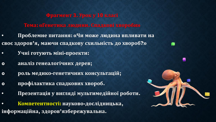 Фрагмент 3. Урок у 10 класіТема: «Генетика людини. Спадкові хвороби»•	Проблемне питання: «Чи може людина впливати на своє здоров’я, маючи спадкову схильність до хвороб?»•	Учні готують міні-проекти:o	аналіз генеалогічних дерев;o	роль медико-генетичних консультацій;o	профілактика спадкових хвороб.•	Презентація у вигляді мультимедійної роботи.•	Компетентності: науково-дослідницька, інформаційна, здоров’язбережувальна.