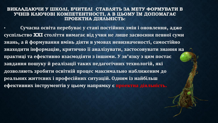 Викладаючи у школі, вчителі ставлять за мету формувати в учнів ключові компетентності, а в цьому їм допомагає проектна діяльність: •	Сучасна освіта перебуває у стані постійних змін і оновлення, адже суспільство XXI століття вимагає від учня не лише засвоєння певної суми знань, а й формування вмінь діяти в умовах невизначеності, самостійно знаходити інформацію, критично її аналізувати, застосовувати знання на практиці та ефективно взаємодіяти з іншими. У зв’язку з цим постає завдання пошуку й реалізації таких педагогічних технологій, які дозволяють зробити освітній процес максимально наближеним до реальних життєвих і професійних ситуацій. Одним із найбільш ефективних інструментів у цьому напрямку є проектна діяльність.