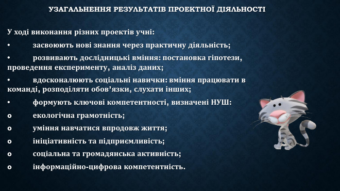 Узагальнення результатів проектної діяльностіУ ході виконання різних проектів учні:•	засвоюють нові знання через практичну діяльність;•	розвивають дослідницькі вміння: постановка гіпотези, проведення експерименту, аналіз даних;•	вдосконалюють соціальні навички: вміння працювати в команді, розподіляти обов’язки, слухати інших;•	формують ключові компетентності, визначені НУШ:o	екологічна грамотність;o	уміння навчатися впродовж життя;o	ініціативність та підприємливість;o	соціальна та громадянська активність;o	інформаційно-цифрова компетентність.