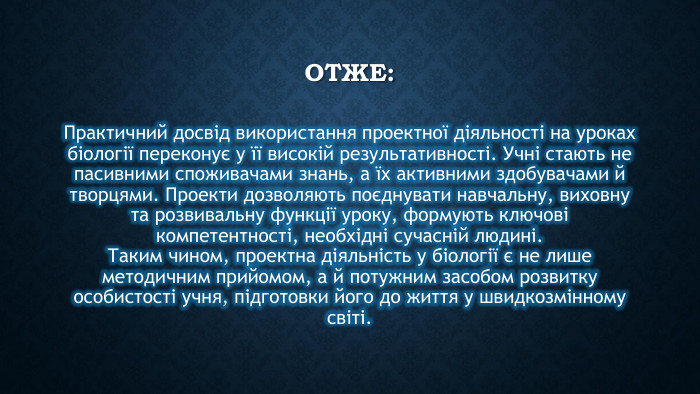 ОТЖЕ: Практичний досвід використання проектної діяльності на уроках біології переконує у її високій результативності. Учні стають не пасивними споживачами знань, а їх активними здобувачами й творцями. Проекти дозволяють поєднувати навчальну, виховну та розвивальну функції уроку, формують ключові компетентності, необхідні сучасній людині. Таким чином, проектна діяльність у біології є не лише методичним прийомом, а й потужним засобом розвитку особистості учня, підготовки його до життя у швидкозмінному світі.