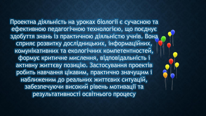 Проектна діяльність на уроках біології є сучасною та ефективною педагогічною технологією, що поєднує здобуття знань із практичною діяльністю учнів. Вона сприяє розвитку дослідницьких, інформаційних, комунікативних та екологічних компетентностей, формує критичне мислення, відповідальність і активну життєву позицію. Застосування проектів робить навчання цікавим, практично значущим і наближеним до реальних життєвих ситуацій, забезпечуючи високий рівень мотивації та результативності освітнього процесу