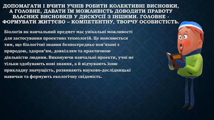 Допомагати і вчити учнів робити колективні висновки, а головне, давати їм можливість доводити правоту власних висновків у дискусії з іншими. Головне - формувати життєво – компетентну, творчу особистість. Біологія як навчальний предмет має унікальні можливості для застосування проектних технологій. Це пояснюється тим, що біологічні знання безпосередньо пов’язані з природою, здоров’ям, довкіллям та практичною діяльністю людини. Виконуючи навчальні проекти, учні не тільки здобувають нові знання, а й відчувають їхню прикладну значущість, розвивають науково-дослідницькі навички та формують екологічну свідомість.