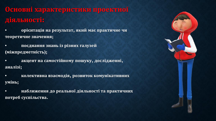 Основні характеристики проектної діяльності:•	орієнтація на результат, який має практичне чи теоретичне значення;•	поєднання знань із різних галузей (міжпредметність);•	акцент на самостійному пошуку, дослідженні, аналізі;•	колективна взаємодія, розвиток комунікативних умінь;•	наближення до реальної діяльності та практичних потреб суспільства.