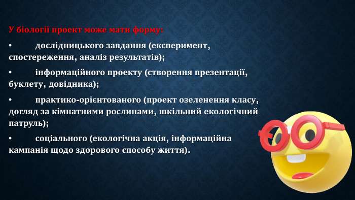 У біології проект може мати форму:•	дослідницького завдання (експеримент, спостереження, аналіз результатів);•	інформаційного проекту (створення презентації, буклету, довідника);•	практико-орієнтованого (проект озеленення класу, догляд за кімнатними рослинами, шкільний екологічний патруль);•	соціального (екологічна акція, інформаційна кампанія щодо здорового способу життя).