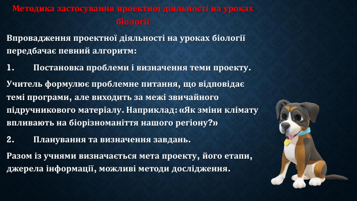 Методика застосування проектної діяльності на уроках біологіїВпровадження проектної діяльності на уроках біології передбачає певний алгоритм:1.	Постановка проблеми і визначення теми проекту. Учитель формулює проблемне питання, що відповідає темі програми, але виходить за межі звичайного підручникового матеріалу. Наприклад: «Як зміни клімату впливають на біорізноманіття нашого регіону?»2.	Планування та визначення завдань. Разом із учнями визначається мета проекту, його етапи, джерела інформації, можливі методи дослідження.