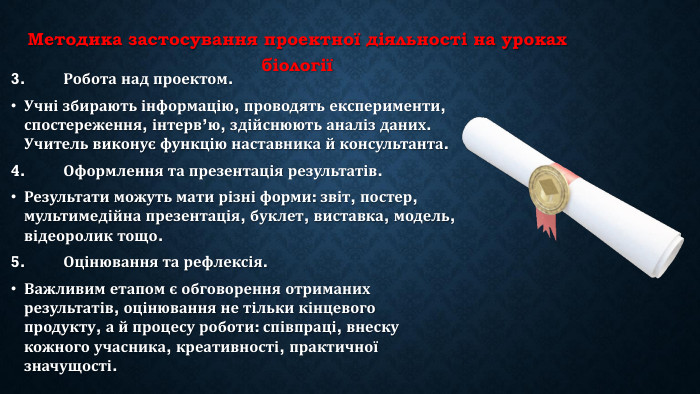 Методика застосування проектної діяльності на уроках біології3.	Робота над проектом. Учні збирають інформацію, проводять експерименти, спостереження, інтерв’ю, здійснюють аналіз даних. Учитель виконує функцію наставника й консультанта.4.	Оформлення та презентація результатів. Результати можуть мати різні форми: звіт, постер, мультимедійна презентація, буклет, виставка, модель, відеоролик тощо.5.	Оцінювання та рефлексія. Важливим етапом є обговорення отриманих результатів, оцінювання не тільки кінцевого продукту, а й процесу роботи: співпраці, внеску кожного учасника, креативності, практичної значущості.