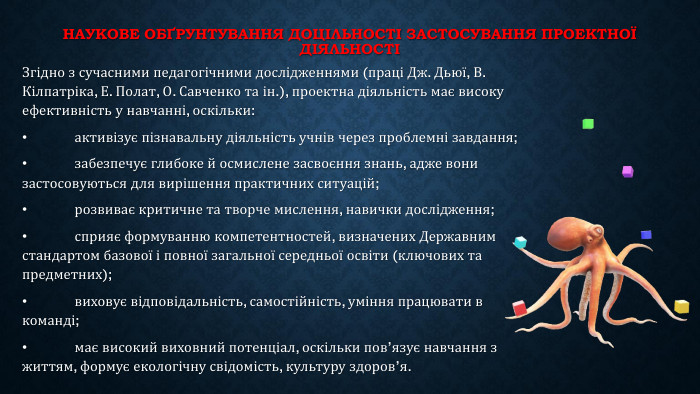 Наукове обґрунтування доцільності застосування проектної діяльностіЗгідно з сучасними педагогічними дослідженнями (праці Дж. Дьюї, В. Кілпатріка, Е. Полат, О. Савченко та ін.), проектна діяльність має високу ефективність у навчанні, оскільки:•	активізує пізнавальну діяльність учнів через проблемні завдання;•	забезпечує глибоке й осмислене засвоєння знань, адже вони застосовуються для вирішення практичних ситуацій;•	розвиває критичне та творче мислення, навички дослідження;•	сприяє формуванню компетентностей, визначених Державним стандартом базової і повної загальної середньої освіти (ключових та предметних);•	виховує відповідальність, самостійність, уміння працювати в команді;•	має високий виховний потенціал, оскільки пов’язує навчання з життям, формує екологічну свідомість, культуру здоров’я.