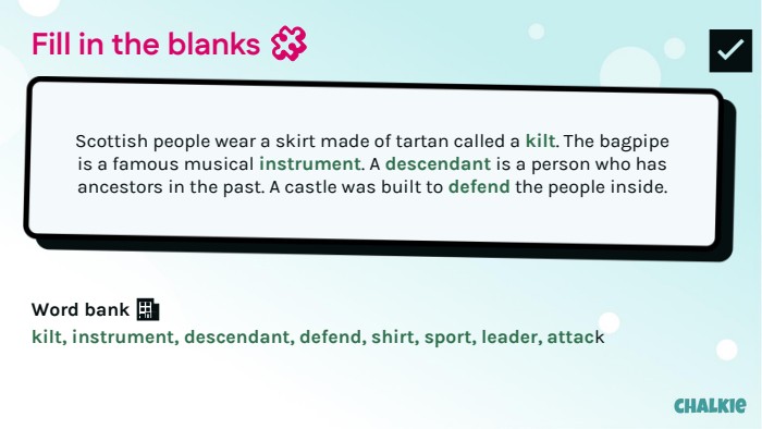 Fill in the blanks 🧩​Scottish people wear a skirt made of tartan called a kilt. The bagpipe is a famous musical instrument. A descendant is a person who has ancestors in the past. A castle was built to defend the people inside. Word bank 🏦​kilt, instrument, descendant, defend, shirt, sport, leader, attack✅​