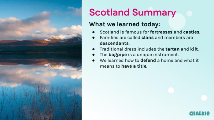 Scotland Summary. What we learned today: Scotland is famous for fortresses and castles. Families are called clans and members are descendants. Traditional dress includes the tartan and kilt. The bagpipe is a unique instrument. We learned how to defend a home and what it means to have a title.