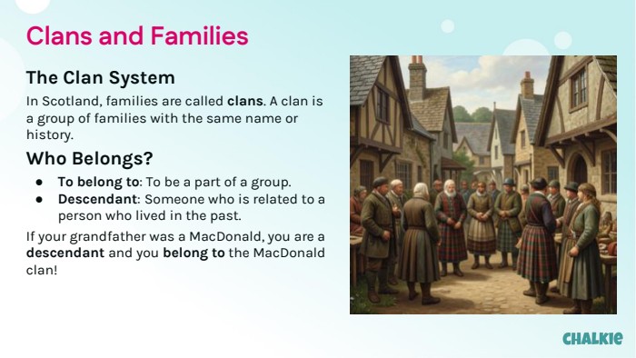 Clans and Families. The Clan System. In Scotland, families are called clans. A clan is a group of families with the same name or history. Who Belongs?To belong to: To be a part of a group. Descendant: Someone who is related to a person who lived in the past. If your grandfather was a Mac. Donald, you are a descendant and you belong to the Mac. Donald clan!