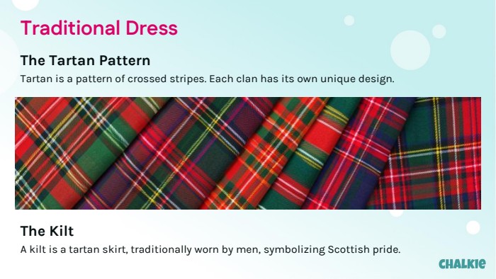 Traditional Dress. The Tartan Pattern. Tartan is a pattern of crossed stripes. Each clan has its own unique design. The Kilt. A kilt is a tartan skirt, traditionally worn by men, symbolizing Scottish pride.