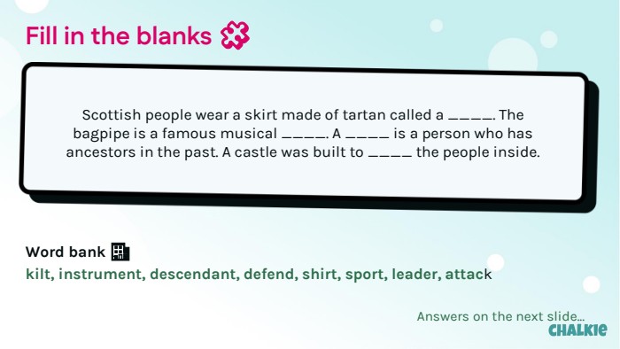 Fill in the blanks 🧩​Scottish people wear a skirt made of tartan called a ____. The bagpipe is a famous musical ____. A ____ is a person who has ancestors in the past. A castle was built to ____ the people inside. Word bank 🏦​kilt, instrument, descendant, defend, shirt, sport, leader, attack. Answers on the next slide...