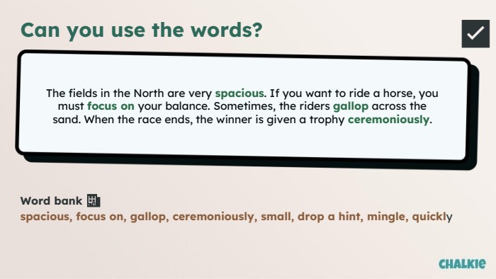 Can you use the words?The fields in the North are very spacious. If you want to ride a horse, you must focus on your balance. Sometimes, the riders gallop across the sand. When the race ends, the winner is given a trophy ceremoniously. Word bank 🏦​spacious, focus on, gallop, ceremoniously, small, drop a hint, mingle, quickly✅​