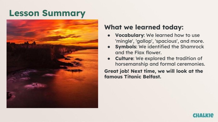 Lesson Summary. What we learned today: Vocabulary: We learned how to use 'mingle', 'gallop', 'spacious', and more. Symbols: We identified the Shamrock and the Flax flower. Culture: We explored the tradition of horsemanship and formal ceremonies. Great job! Next time, we will look at the famous Titanic Belfast.