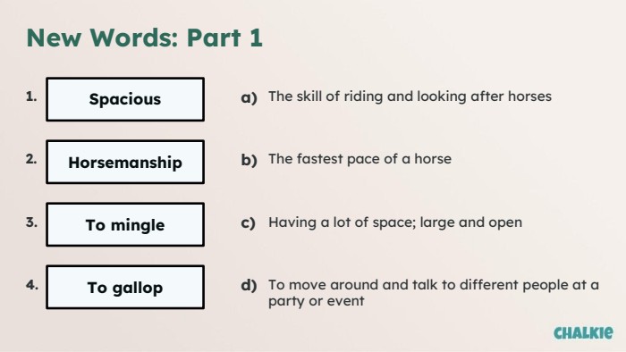 New Words: Part 11. Spacious2. Horsemanship3. To mingle4. To gallopa)The skill of riding and looking after horsesb)The fastest pace of a horsec)Having a lot of space; large and opend)To move around and talk to different people at a party or event