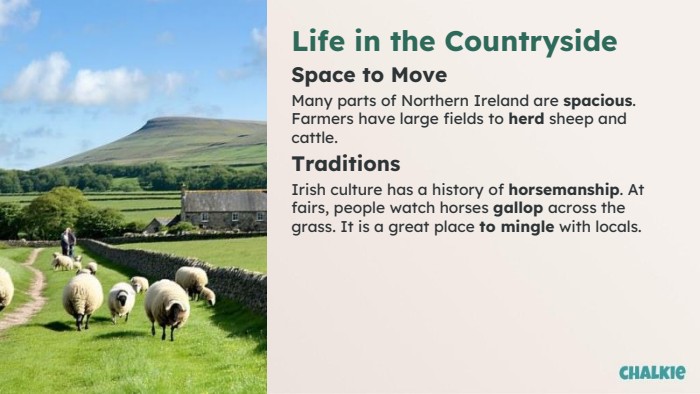 Life in the Countryside. Space to Move. Many parts of Northern Ireland are spacious. Farmers have large fields to herd sheep and cattle. Traditions. Irish culture has a history of horsemanship. At fairs, people watch horses gallop across the grass. It is a great place to mingle with locals.